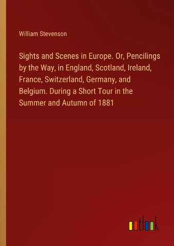 Sights and Scenes in Europe. Or, Pencilings by the Way, in England, Scotland, Ireland, France, Switzerland, Germany, and Belgium. During a Short Tour in the Summer and Autumn of 1881