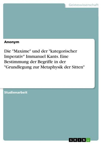 Die "Maxime" und der "kategorischer Imperativ" Immanuel Kants. Eine Bestimmung der Begriffe in der "Grundlegung zur Metaphysik der Sitten"