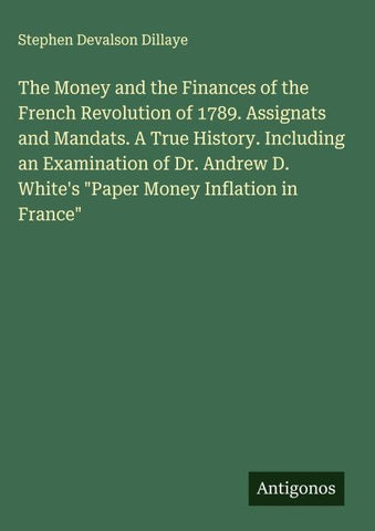 The Money and the Finances of the French Revolution of 1789. Assignats and Mandats. A True History. Including an Examination of Dr. Andrew D. White's "Paper Money Inflation in France"