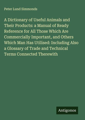 A Dictionary of Useful Animals and Their Products: a Manual of Ready Reference for All Those Which Are Commercially Important, and Others Which Man Has Utilised: Including Also a Glossary of Trade and Technical Terms Connected Therewith