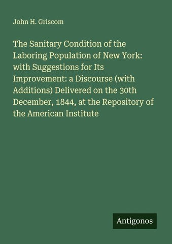 The Sanitary Condition of the Laboring Population of New York: with Suggestions for Its Improvement: a Discourse (with Additions) Delivered on the 30th December, 1844, at the Repository of the American Institute