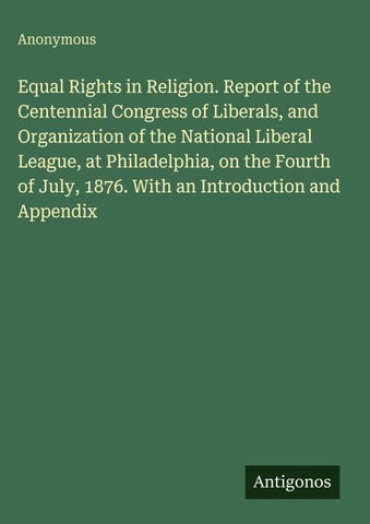 Equal Rights in Religion. Report of the Centennial Congress of Liberals, and Organization of the National Liberal League, at Philadelphia, on the Fourth of July, 1876. With an Introduction and Appendix