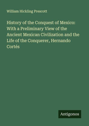 History of the Conquest of Mexico: With a Preliminary View of the Ancient Mexican Civilization and the Life of the Conquerer, Hernando Cortés
