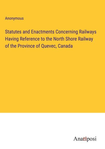 Statutes and Enactments Concerning Railways Having Reference to the North Shore Railway of the Province of Quevec, Canada