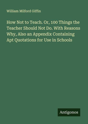 How Not to Teach. Or, 100 Things the Teacher Should Not Do. With Reasons Why, Also an Appendix Containing Apt Quotations for Use in Schools