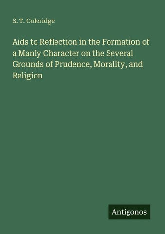 Aids to Reflection in the Formation of a Manly Character on the Several Grounds of Prudence, Morality, and Religion
