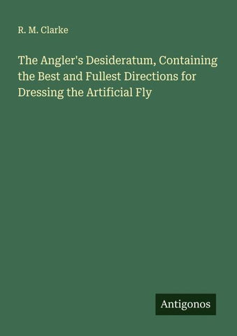 The Angler's Desideratum, Containing the Best and Fullest Directions for Dressing the Artificial Fly