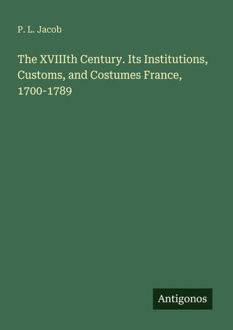 The XVIIIth Century. Its Institutions, Customs, and Costumes France, 1700-1789
