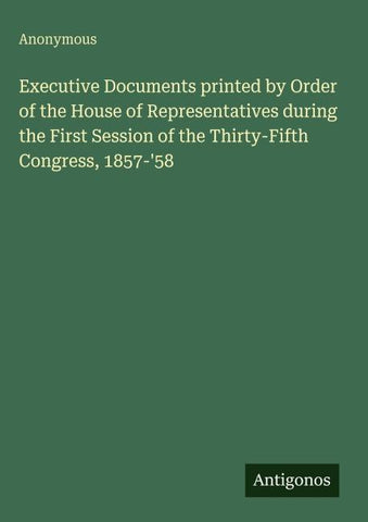 Executive Documents printed by Order of the House of Representatives during the First Session of the Thirty-Fifth Congress, 1857-'58