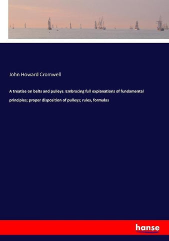 A treatise on belts and pulleys. Embracing full explanations of fundamental principles; proper disposition of pulleys; rules, formulas