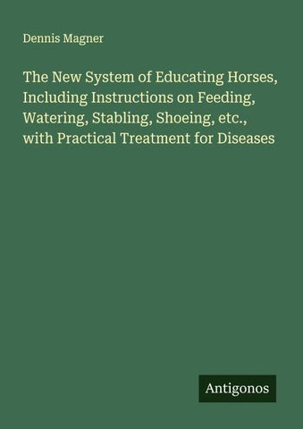 The New System of Educating Horses, Including Instructions on Feeding, Watering, Stabling, Shoeing, etc., with Practical Treatment for Diseases