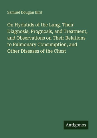 On Hydatids of the Lung. Their Diagnosis, Prognosis, and Treatment, and Observations on Their Relations to Pulmonary Consumption, and Other Diseases of the Chest