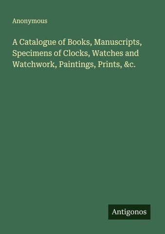 A Catalogue of Books, Manuscripts, Specimens of Clocks, Watches and Watchwork, Paintings, Prints, &c.