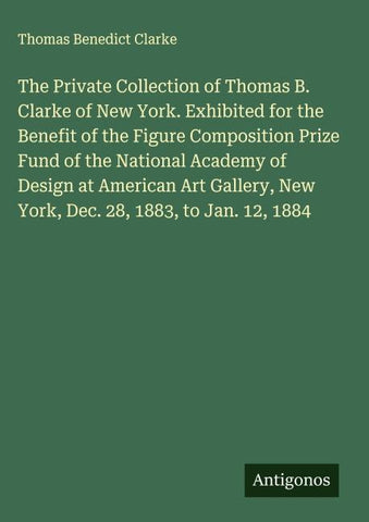 The Private Collection of Thomas B. Clarke of New York. Exhibited for the Benefit of the Figure Composition Prize Fund of the National Academy of Design at American Art Gallery, New York, Dec. 28, 1883, to Jan. 12, 1884