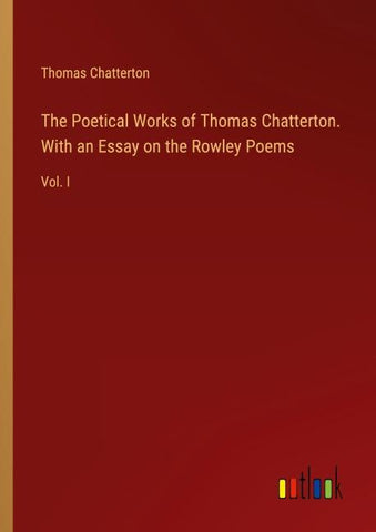 The Poetical Works of Thomas Chatterton. With an Essay on the Rowley Poems