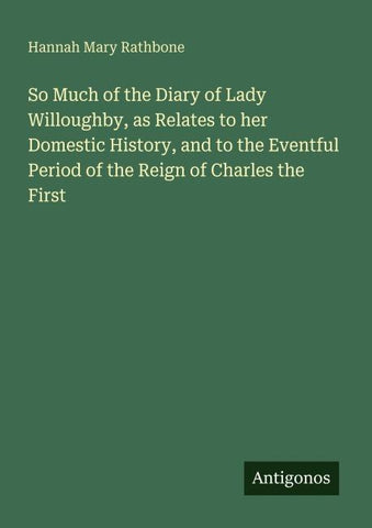 So Much of the Diary of Lady Willoughby, as Relates to her Domestic History, and to the Eventful Period of the Reign of Charles the First