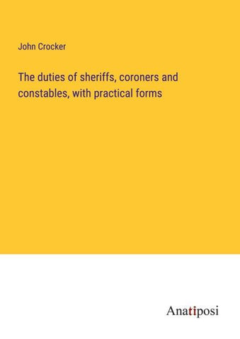 The duties of sheriffs, coroners and constables, with practical forms