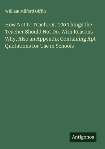 How Not to Teach. Or, 100 Things the Teacher Should Not Do. With Reasons Why, Also an Appendix Containing Apt Quotations for Use in Schools