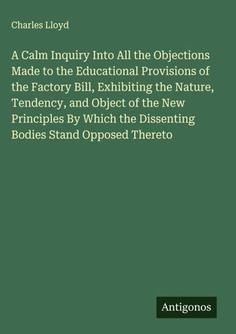 A Calm Inquiry Into All the Objections Made to the Educational Provisions of the Factory Bill, Exhibiting the Nature, Tendency, and Object of the New Principles By Which the Dissenting Bodies Stand Opposed Thereto