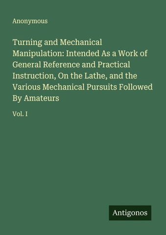 Turning and Mechanical Manipulation: Intended As a Work of General Reference and Practical Instruction, On the Lathe, and the Various Mechanical Pursuits Followed By Amateurs