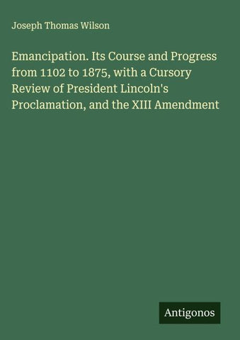 Emancipation. Its Course and Progress from 1102 to 1875, with a Cursory Review of President Lincoln's Proclamation, and the XIII Amendment