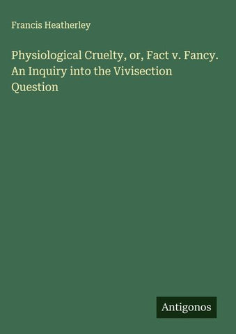 Physiological Cruelty, or, Fact v. Fancy. An Inquiry into the Vivisection Question
