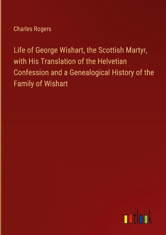 Life of George Wishart, the Scottish Martyr, with His Translation of the Helvetian Confession and a Genealogical History of the Family of Wishart