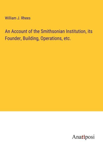 An Account of the Smithsonian Institution, its Founder, Building, Operations, etc.