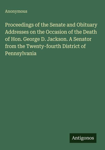 Proceedings of the Senate and Obituary Addresses on the Occasion of the Death of Hon. George D. Jackson. A Senator from the Twenty-fourth District of Pennsylvania