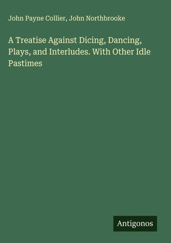 A Treatise Against Dicing, Dancing, Plays, and Interludes. With Other Idle Pastimes