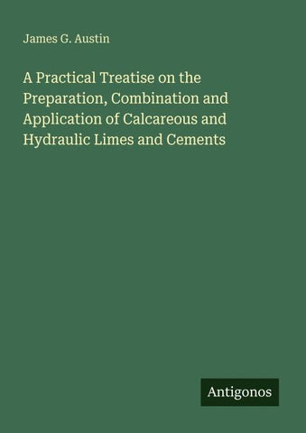 A Practical Treatise on the Preparation, Combination and Application of Calcareous and Hydraulic Limes and Cements