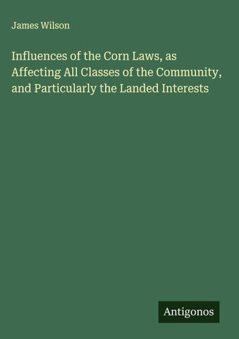 Influences of the Corn Laws, as Affecting All Classes of the Community, and Particularly the Landed Interests