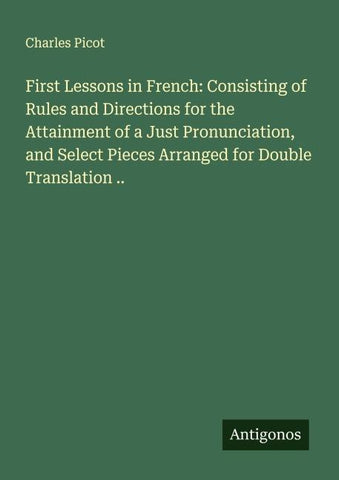 First Lessons in French: Consisting of Rules and Directions for the Attainment of a Just Pronunciation, and Select Pieces Arranged for Double Translation ..