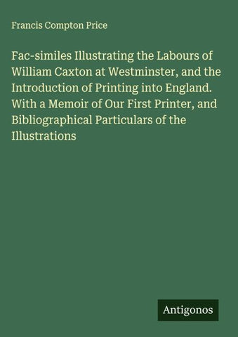 Fac-similes Illustrating the Labours of William Caxton at Westminster, and the Introduction of Printing into England. With a Memoir of Our First Printer, and Bibliographical Particulars of the Illustrations
