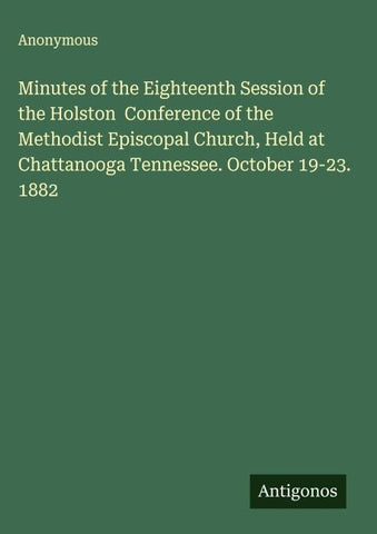 Minutes of the Eighteenth Session of the Holston  Conference of the Methodist Episcopal Church, Held at Chattanooga Tennessee. October 19-23. 1882