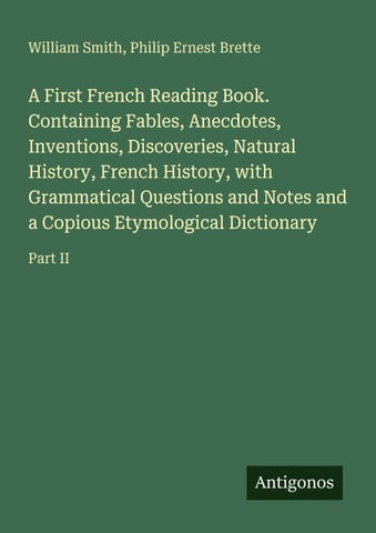 A First French Reading Book. Containing Fables, Anecdotes, Inventions, Discoveries, Natural History, French History, with Grammatical Questions and Notes and a Copious Etymological Dictionary