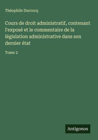 Cours de droit administratif, contenant l'exposé et le commentaire de la législation administrative dans son dernier état