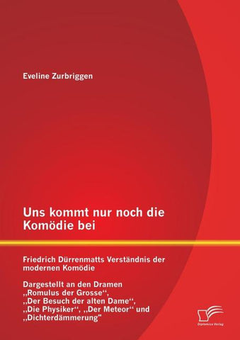 Uns kommt nur noch die Komödie bei: Friedrich Dürrenmatts Verständnis der modernen Komödie - Dargestellt an den Dramen "Romulus der Grosse", "Der Besuch der alten Dame", "Die Physiker", "Der Meteor" und "Dichterdämmerung"