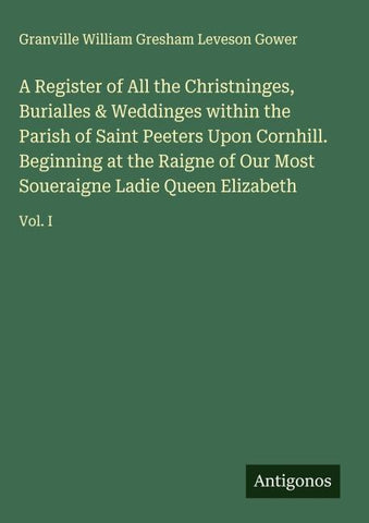 A Register of All the Christninges, Burialles & Weddinges within the Parish of Saint Peeters Upon Cornhill. Beginning at the Raigne of Our Most Soueraigne Ladie Queen Elizabeth