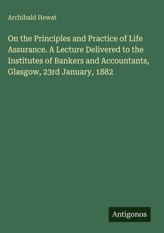 On the Principles and Practice of Life Assurance. A Lecture Delivered to the Institutes of Bankers and Accountants, Glasgow, 23rd January, 1882