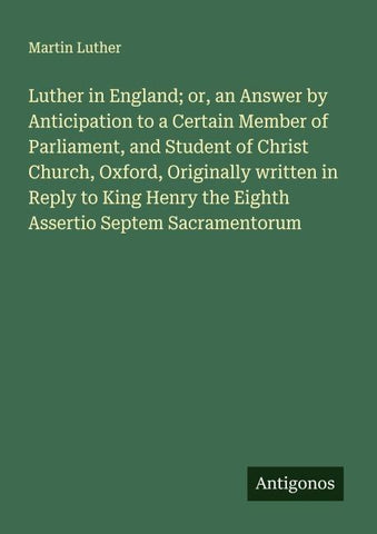 Luther in England; or, an Answer by Anticipation to a Certain Member of Parliament, and Student of Christ Church, Oxford, Originally written in Reply to King Henry the Eighth Assertio Septem Sacramentorum