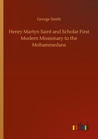 Henry Martyn Saint and Scholar First Modern Missionary to the Mohammedans