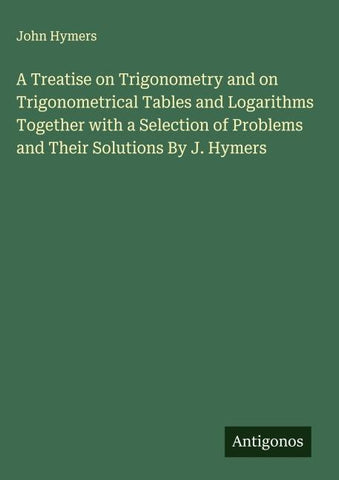 A Treatise on Trigonometry and on Trigonometrical Tables and Logarithms Together with a Selection of Problems and Their Solutions By J. Hymers