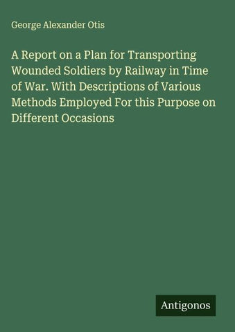 A Report on a Plan for Transporting Wounded Soldiers by Railway in Time of War. With Descriptions of Various Methods Employed For this Purpose on Different Occasions