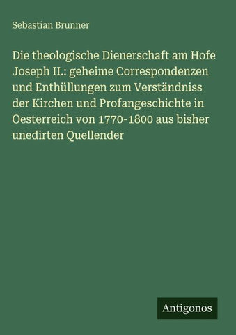 Die theologische Dienerschaft am Hofe Joseph II.: geheime Correspondenzen und Enthüllungen zum Verständniss der Kirchen und Profangeschichte in Oesterreich von 1770-1800 aus bisher unedirten Quellender