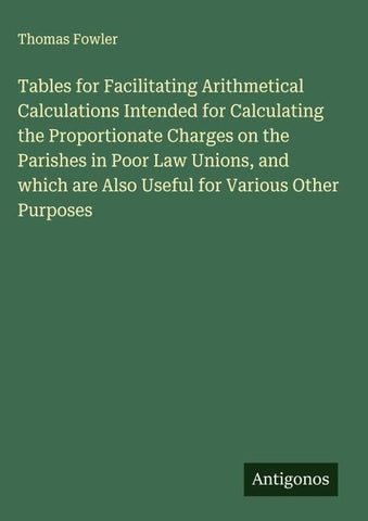 Tables for Facilitating Arithmetical Calculations Intended for Calculating the Proportionate Charges on the Parishes in Poor Law Unions, and which are Also Useful for Various Other Purposes