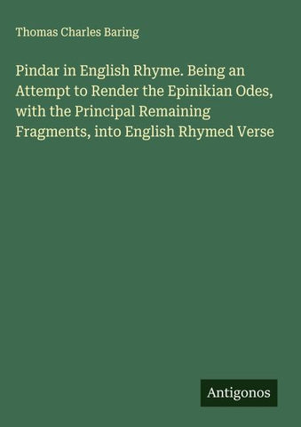 Pindar in English Rhyme. Being an Attempt to Render the Epinikian Odes, with the Principal Remaining Fragments, into English Rhymed Verse