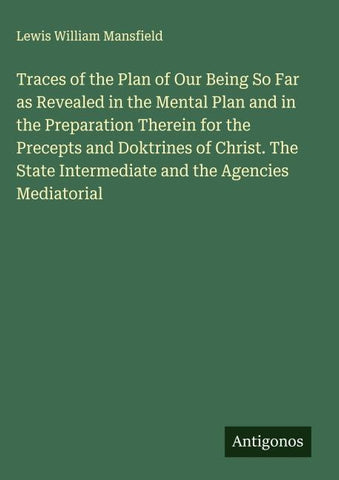 Traces of the Plan of Our Being So Far as Revealed in the Mental Plan and in the Preparation Therein for the Precepts and Doktrines of Christ. The State Intermediate and the Agencies Mediatorial