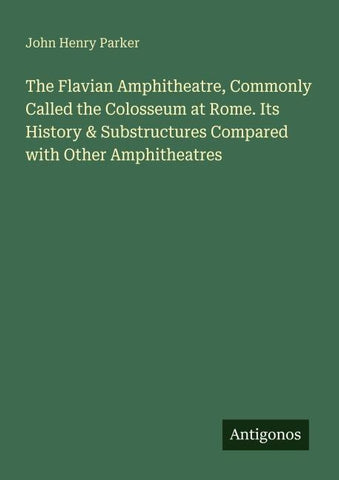 The Flavian Amphitheatre, Commonly Called the Colosseum at Rome. Its History & Substructures Compared with Other Amphitheatres