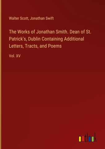 The Works of Jonathan Smith. Dean of St. Patrick's, Dublin Containing Additional Letters, Tracts, and Poems